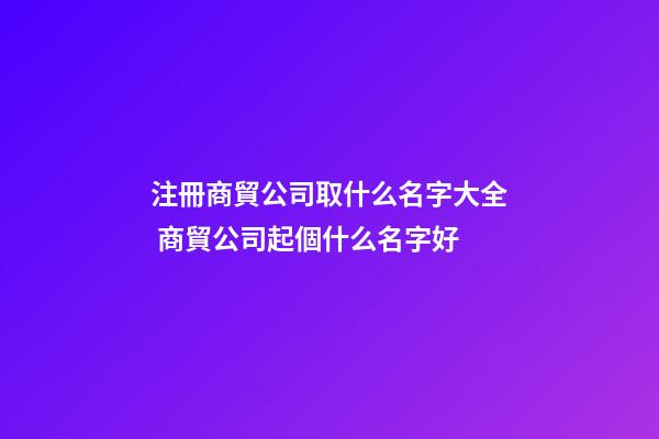 注冊商貿公司取什么名字大全 商貿公司起個什么名字好-第1張-公司起名-玄機派
